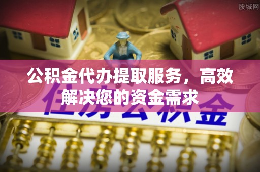 黎川公积金代办提取服务，高效解决您的资金需求