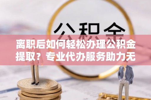 黎川离职后如何轻松办理公积金提取？专业代办服务助力无忧