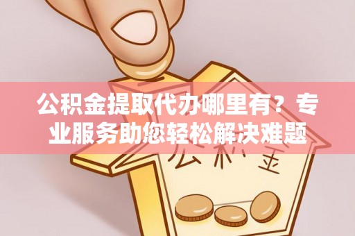 黎川公积金提取代办哪里有？专业服务助您轻松解决难题