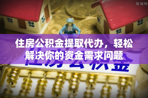 黎川住房公积金提取代办，轻松解决你的资金需求问题