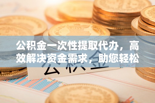 黎川公积金一次性提取代办，高效解决资金需求，助您轻松应对生活难题