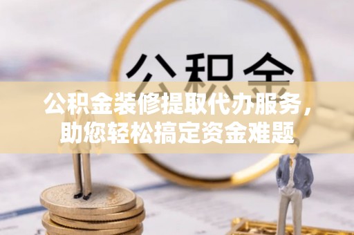 黎川公积金装修提取代办服务，助您轻松搞定资金难题