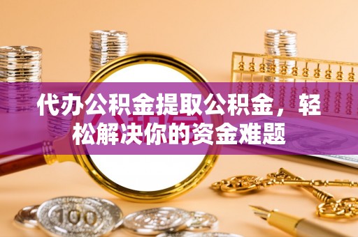 黎川代办公积金提取公积金，轻松解决你的资金难题