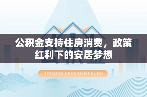 黎川公积金支持住房消费，政策红利下的安居梦想