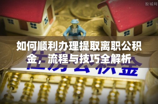 黎川如何顺利办理提取离职公积金，流程与技巧全解析