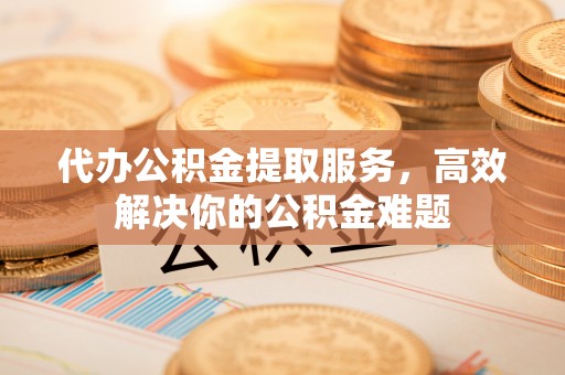 黎川代办公积金提取服务，高效解决你的公积金难题