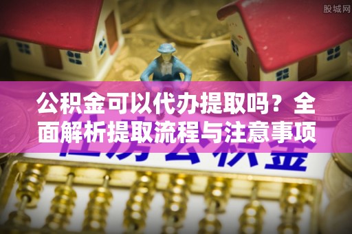 黎川公积金可以代办提取吗？全面解析提取流程与注意事项