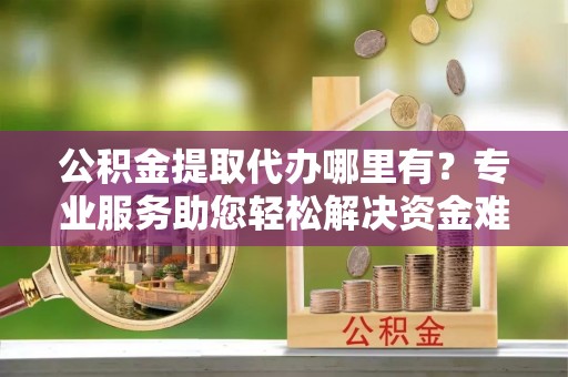 黎川公积金提取代办哪里有？专业服务助您轻松解决资金难题