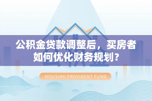 黎川公积金贷款调整后，买房者如何优化财务规划？