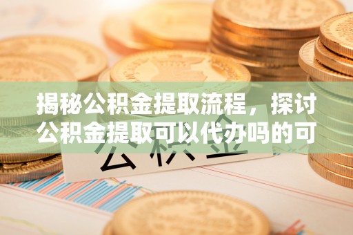 黎川揭秘公积金提取流程，探讨公积金提取可以代办吗的可行性与注意事项