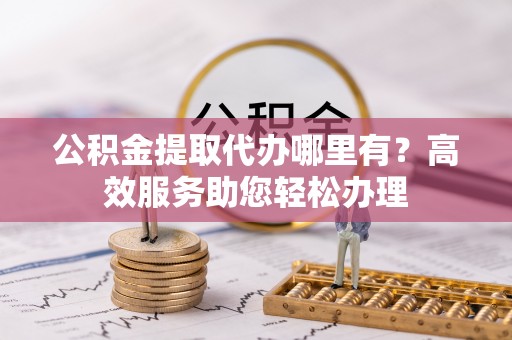黎川公积金提取代办哪里有？高效服务助您轻松办理