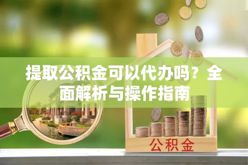 黎川提取公积金可以代办吗？全面解析与操作指南