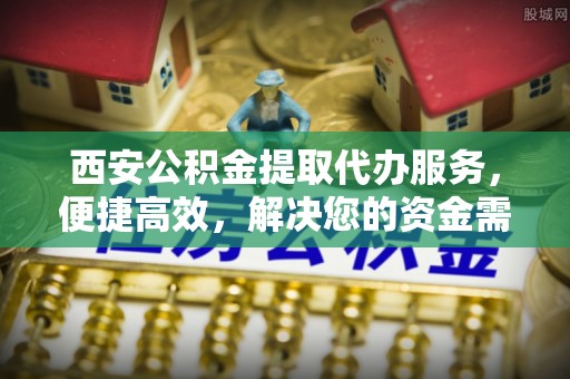 黎川西安公积金提取代办服务，便捷高效，解决您的资金需求