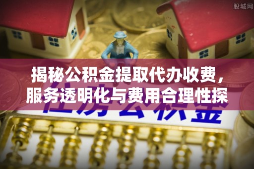 黎川揭秘公积金提取代办收费，服务透明化与费用合理性探讨