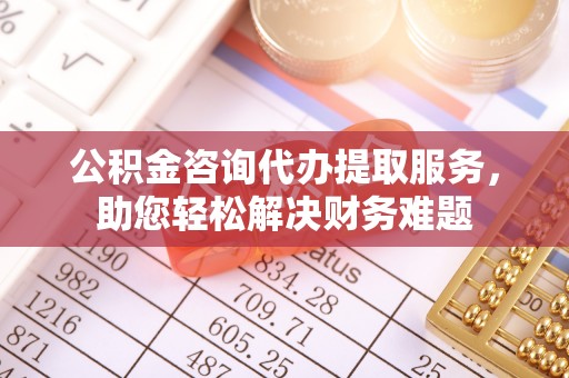 黎川公积金咨询代办提取服务，助您轻松解决财务难题