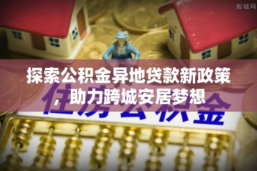 黎川探索公积金异地贷款新政策，助力跨城安居梦想