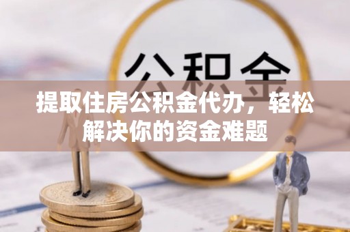 黎川提取住房公积金代办，轻松解决你的资金难题