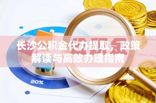 黎川长沙公积金代办提取，政策解读与高效办理指南