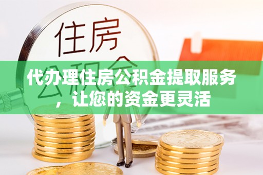 黎川代办理住房公积金提取服务，让您的资金更灵活