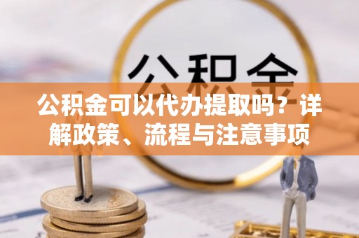 黎川公积金可以代办提取吗？详解政策、流程与注意事项