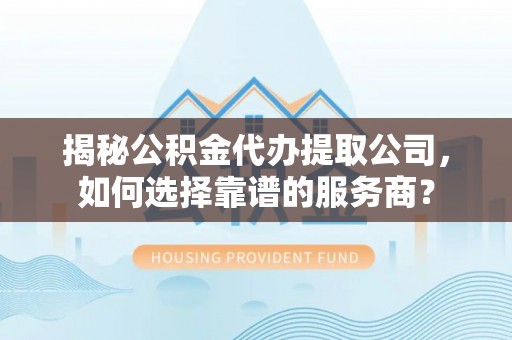 黎川揭秘公积金代办提取公司，如何选择靠谱的服务商？