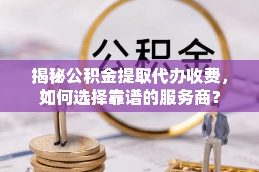 黎川揭秘公积金提取代办收费，如何选择靠谱的服务商？