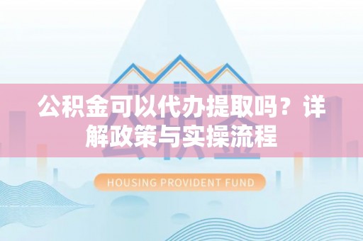 黎川公积金可以代办提取吗？详解政策与实操流程