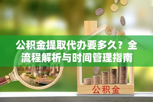黎川公积金提取代办要多久？全流程解析与时间管理指南
