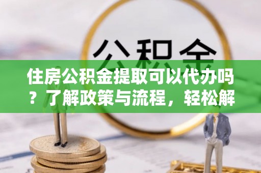 黎川住房公积金提取可以代办吗？了解政策与流程，轻松解决疑惑