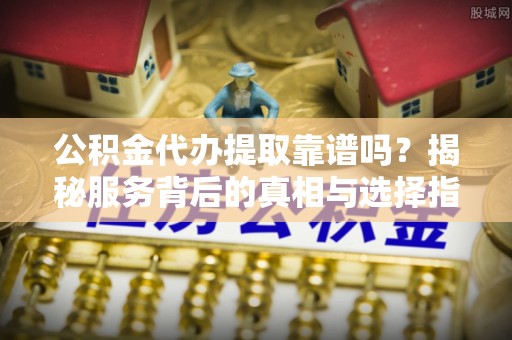 黎川公积金代办提取靠谱吗？揭秘服务背后的真相与选择指南