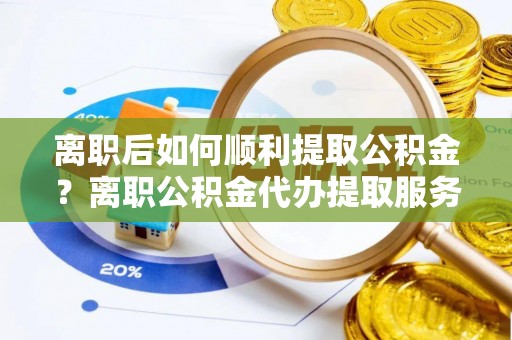 黎川离职后如何顺利提取公积金？离职公积金代办提取服务助力无忧办理