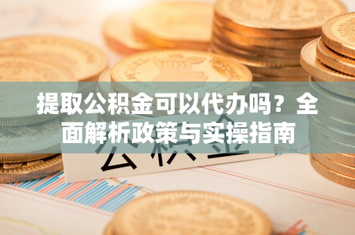 黎川提取公积金可以代办吗？全面解析政策与实操指南