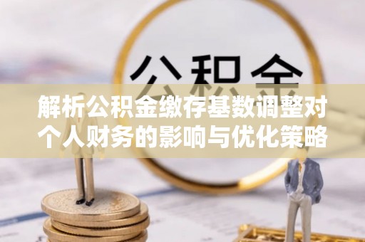 黎川解析公积金缴存基数调整对个人财务的影响与优化策略