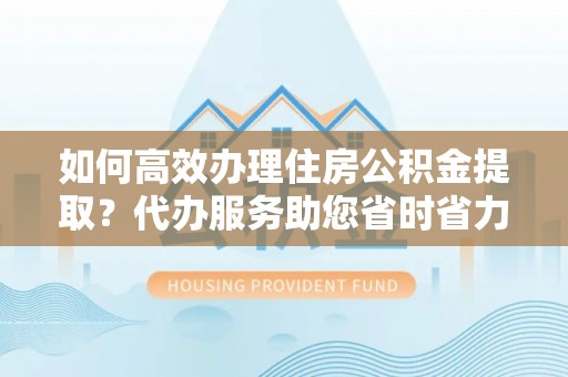 黎川如何高效办理住房公积金提取？代办服务助您省时省力