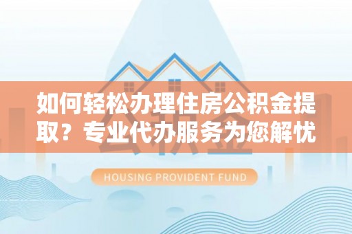 黎川如何轻松办理住房公积金提取？专业代办服务为您解忧