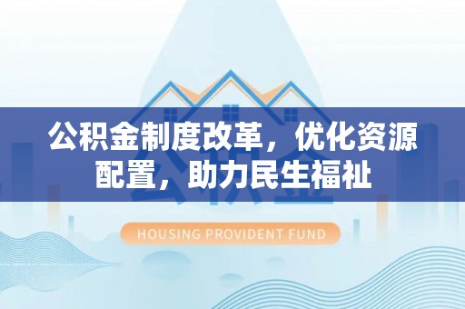 黎川公积金制度改革，优化资源配置，助力民生福祉