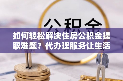 黎川如何轻松解决住房公积金提取难题？代办理服务让生活更简单
