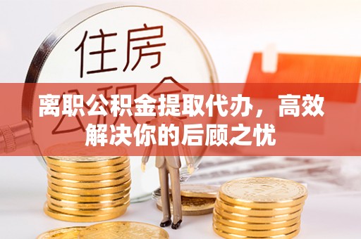 黎川离职公积金提取代办，高效解决你的后顾之忧