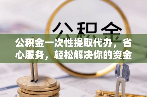 黎川公积金一次性提取代办，省心服务，轻松解决你的资金需求