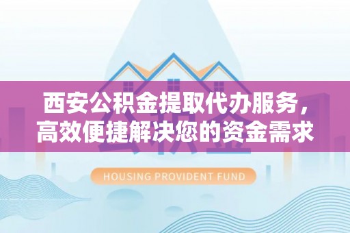 黎川西安公积金提取代办服务，高效便捷解决您的资金需求