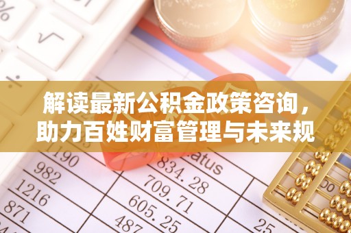 黎川解读最新公积金政策咨询，助力百姓财富管理与未来规划