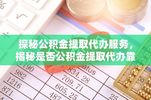 黎川探秘公积金提取代办服务，揭秘是否公积金提取代办靠谱吗？
