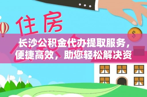 黎川长沙公积金代办提取服务，便捷高效，助您轻松解决资金需求
