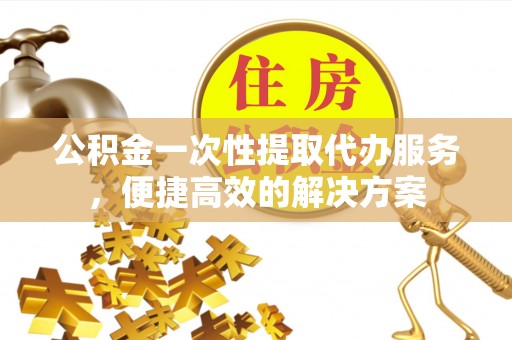 黎川公积金一次性提取代办服务，便捷高效的解决方案