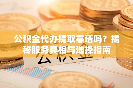 黎川公积金代办提取靠谱吗？揭秘服务真相与选择指南