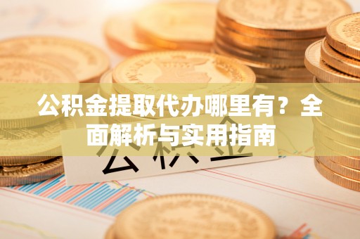 黎川公积金提取代办哪里有？全面解析与实用指南