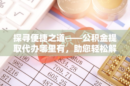 黎川探寻便捷之道——公积金提取代办哪里有，助您轻松解决资金难题