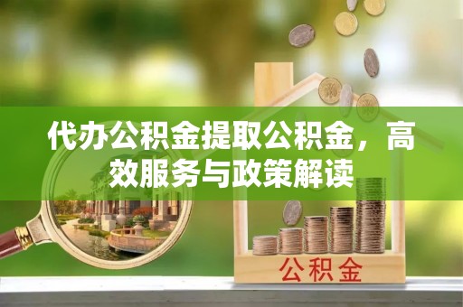 黎川代办公积金提取公积金，高效服务与政策解读