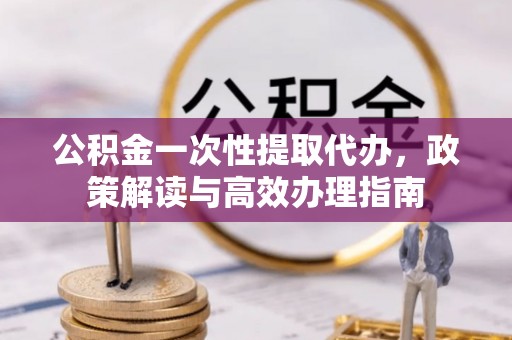 黎川公积金一次性提取代办，政策解读与高效办理指南