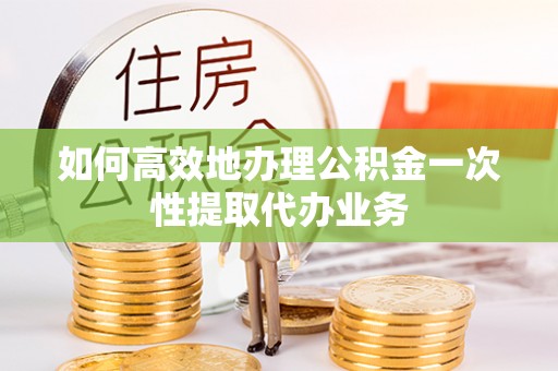 黎川如何高效地办理公积金一次性提取代办业务